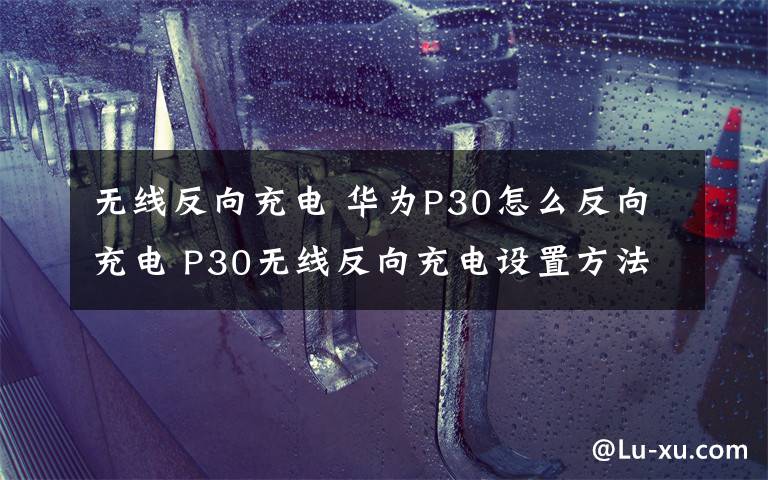 無線反向充電 華為P30怎么反向充電 P30無線反向充電設(shè)置方法介紹