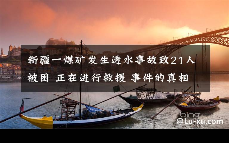 新疆一煤礦發(fā)生透水事故致21人被困 正在進行救援 事件的真相是什么？