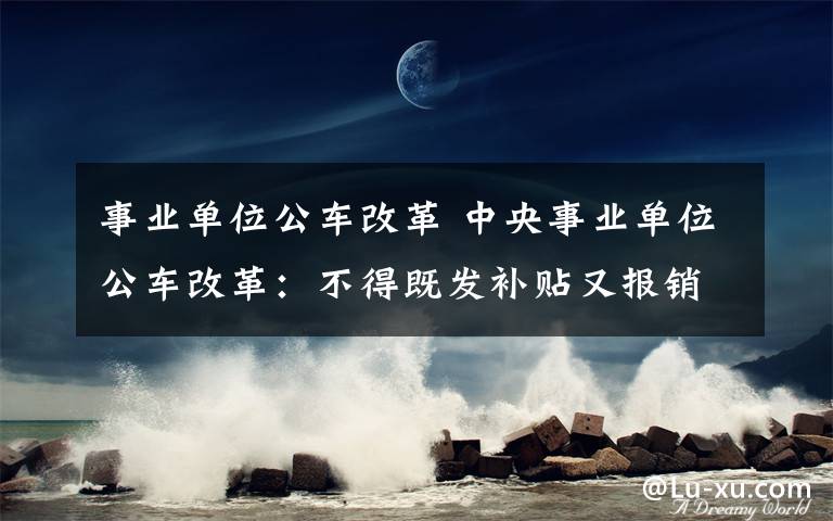 事業(yè)單位公車改革 中央事業(yè)單位公車改革：不得既發(fā)補(bǔ)貼又報(bào)銷交通費(fèi)