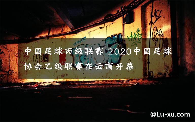 中國足球丙級(jí)聯(lián)賽 2020中國足球協(xié)會(huì)乙級(jí)聯(lián)賽在云南開幕