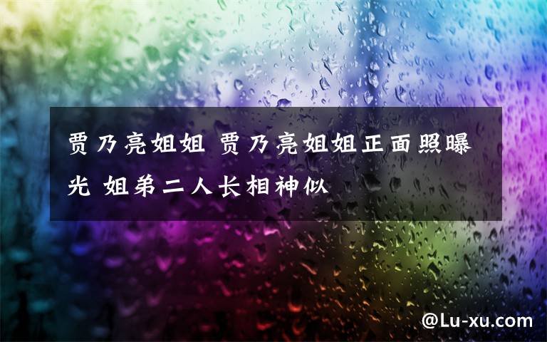 賈乃亮姐姐 賈乃亮姐姐正面照曝光 姐弟二人長(zhǎng)相神似