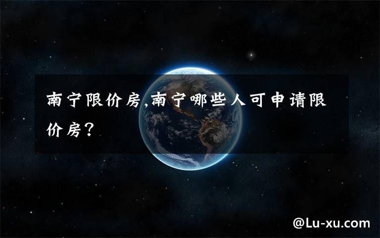 南寧限價房,南寧哪些人可申請限價房？