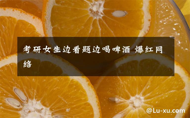 考研女生邊看題邊喝啤酒 爆紅網(wǎng)絡(luò)