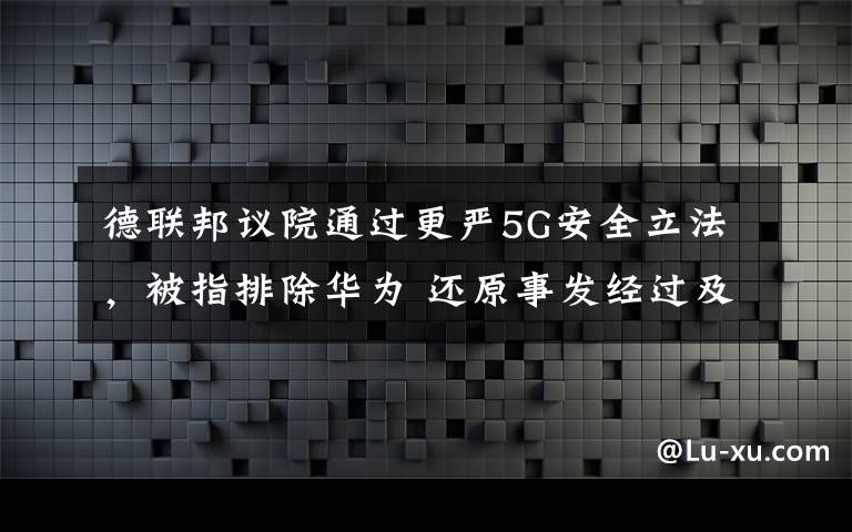 德聯(lián)邦議院通過更嚴(yán)5G安全立法，被指排除華為 還原事發(fā)經(jīng)過及背后真相！