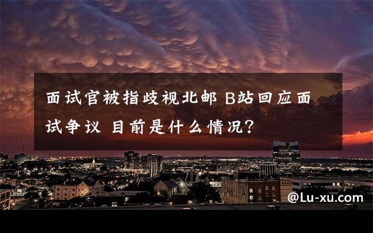 面試官被指歧視北郵 B站回應(yīng)面試爭(zhēng)議 目前是什么情況？