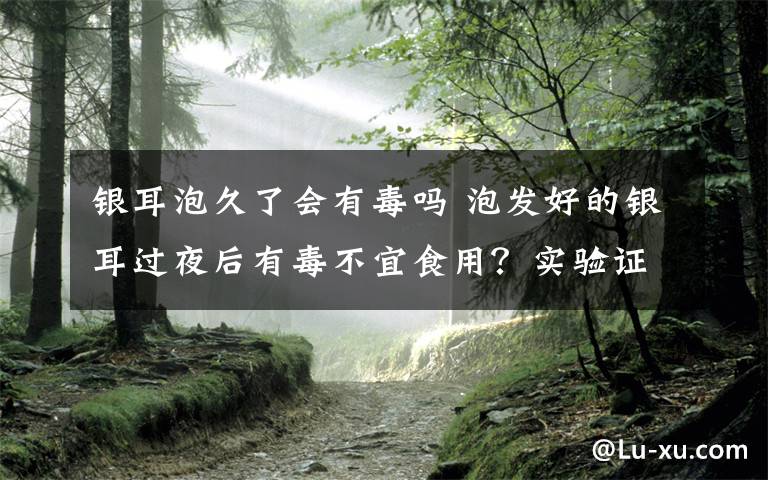 銀耳泡久了會有毒嗎 泡發(fā)好的銀耳過夜后有毒不宜食用？實驗證明并非如此