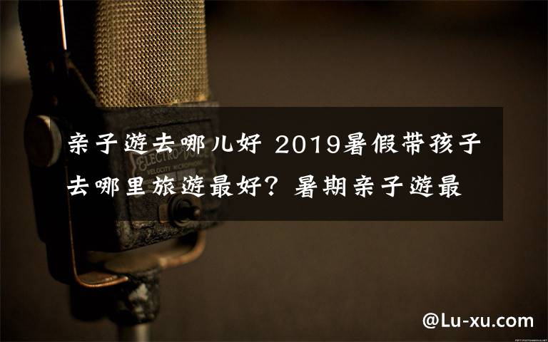 親子游去哪兒好 2019暑假帶孩子去哪里旅游最好？暑期親子游最佳城市推薦