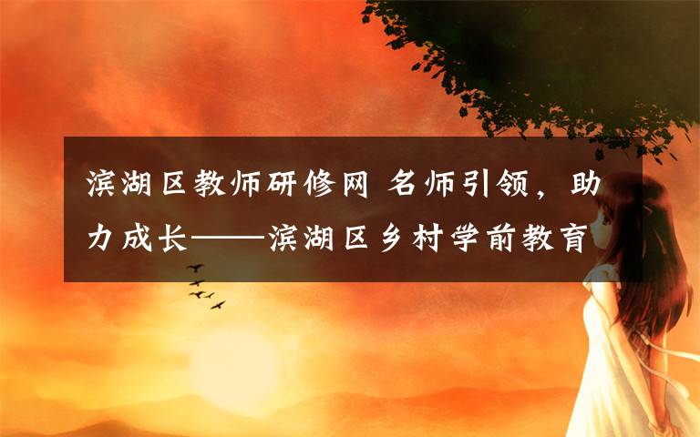 濱湖區(qū)教師研修網(wǎng) 名師引領(lǐng)，助力成長(zhǎng)——濱湖區(qū)鄉(xiāng)村學(xué)前教育骨干教師培育站啟動(dòng)儀式暨首次研修活動(dòng)報(bào)道