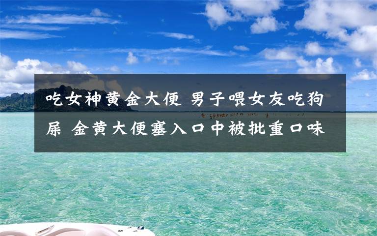 吃女神黃金大便 男子喂女友吃狗屎 金黃大便塞入口中被批重口味