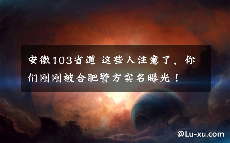 安徽103省道 這些人注意了，你們剛剛被合肥警方實名曝光！