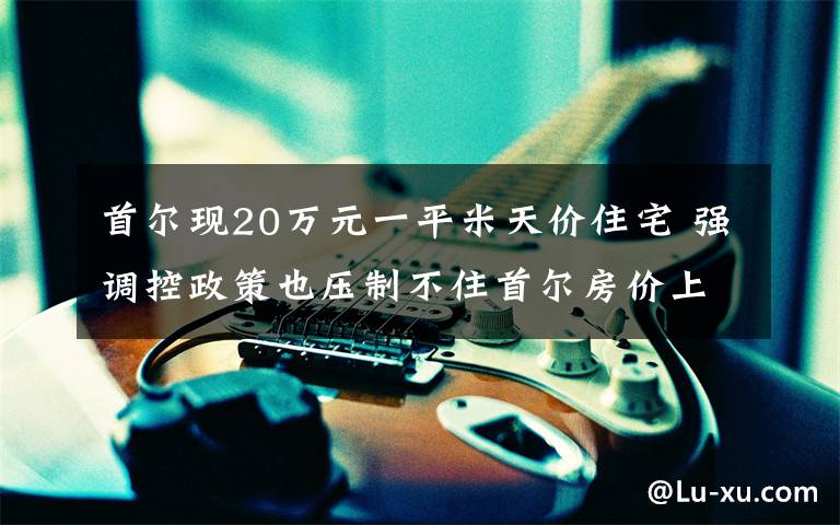 首爾現(xiàn)20萬元一平米天價住宅 強調(diào)控政策也壓制不住首爾房價上漲 真相到底是怎樣的？