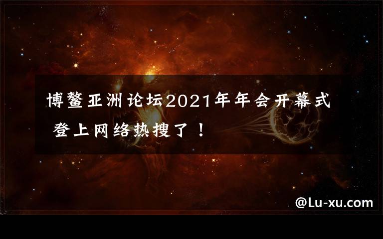 博鰲亞洲論壇2021年年會(huì)開(kāi)幕式 登上網(wǎng)絡(luò)熱搜了！