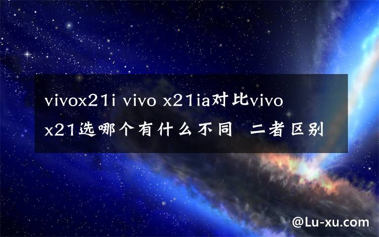 vivox21i vivo x21ia對比vivo x21選哪個有什么不同  二者區(qū)別對比