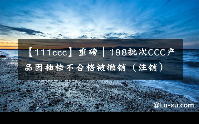 【111ccc】重磅｜198批次CCC產(chǎn)品因抽檢不合格被撤銷（注銷）強(qiáng)制性產(chǎn)品認(rèn)證證書 涉及電磁灶、電飯鍋等17類產(chǎn)品