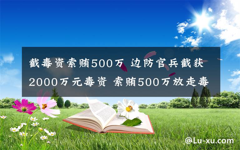 截毒資索賄500萬 邊防官兵截獲2000萬元毒資 索賄500萬放走毒梟