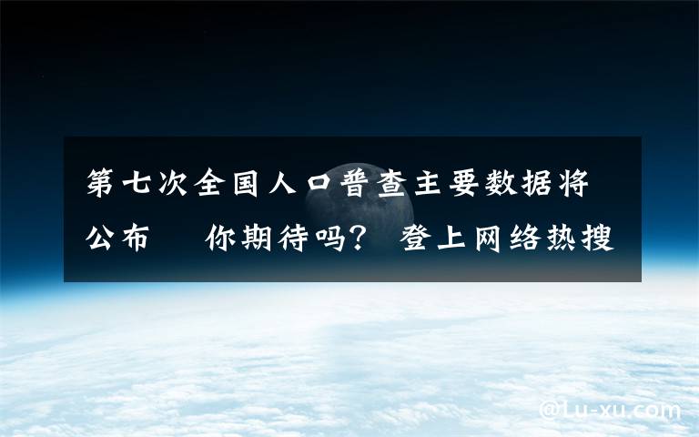 第七次全國(guó)人口普查主要數(shù)據(jù)將公布? 你期待嗎？ 登上網(wǎng)絡(luò)熱搜了！