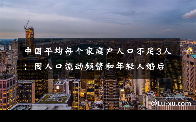 中國(guó)平均每個(gè)家庭戶人口不足3人：因人口流動(dòng)頻繁和年輕人婚后獨(dú)居等 具體是什么情況？