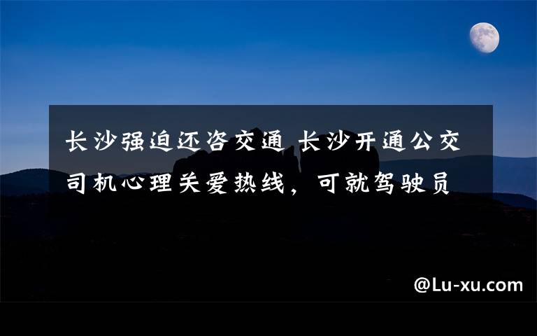 長(zhǎng)沙強(qiáng)迫還咨交通 長(zhǎng)沙開(kāi)通公交司機(jī)心理關(guān)愛(ài)熱線，可就駕駛員工作生活中的心理問(wèn)題提供專業(yè)服務(wù)