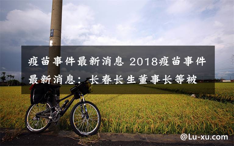 疫苗事件最新消息 2018疫苗事件最新消息：長(zhǎng)春長(zhǎng)生董事長(zhǎng)等被立案審查