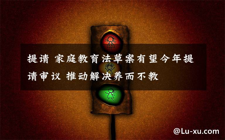 提請 家庭教育法草案有望今年提請審議 推動解決養(yǎng)而不教