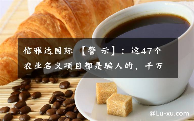 信雅達國際 【警 示】：這47個農(nóng)業(yè)名義項目都是騙人的，千萬別上當了！