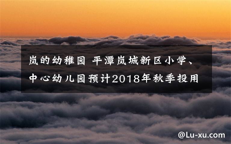 嵐的幼稚園 平潭嵐城新區(qū)小學、中心幼兒園預計2018年秋季投用