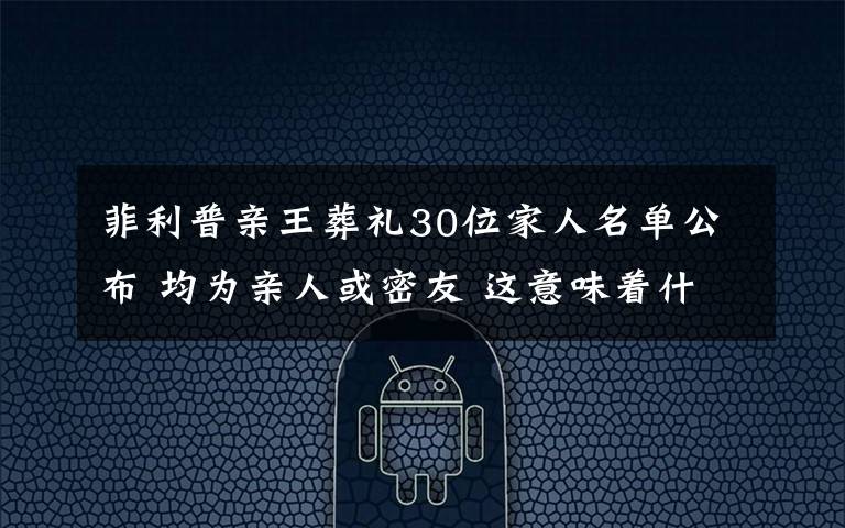 菲利普親王葬禮30位家人名單公布 均為親人或密友 這意味著什么?