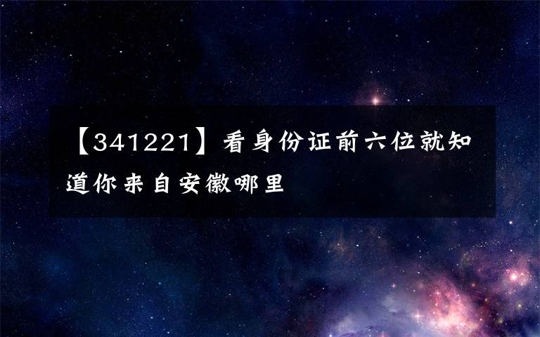 【341221】看身份證前六位就知道你來(lái)自安徽哪里