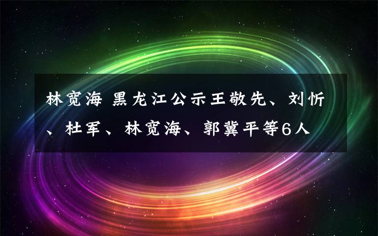 林寬海 黑龍江公示王敬先、劉忻、杜軍、林寬海、郭冀平等6人