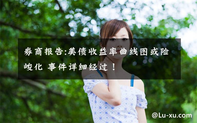 券商報告:美債收益率曲線圖或險峻化 事件詳細經(jīng)過！