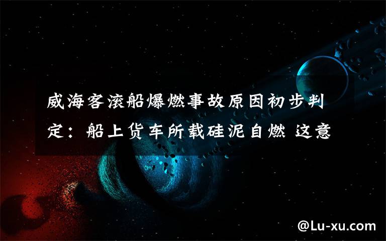 威?？蜐L船爆燃事故原因初步判定：船上貨車所載硅泥自燃 這意味著什么?