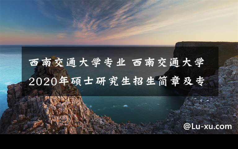 西南交通大學(xué)專業(yè) 西南交通大學(xué)2020年碩士研究生招生簡章及專業(yè)目錄