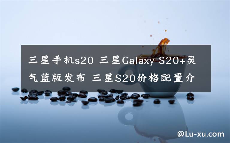 三星手機(jī)s20 三星Galaxy S20+靈氣藍(lán)版發(fā)布 三星S20價(jià)格配置介紹