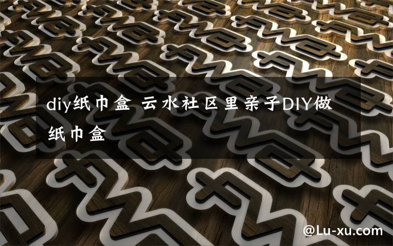 diy紙巾盒 云水社區(qū)里親子DIY做紙巾盒