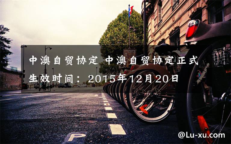 中澳自貿(mào)協(xié)定 中澳自貿(mào)協(xié)定正式生效時間：2015年12月20日