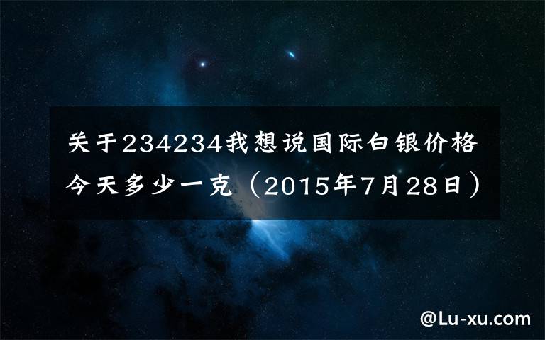 關于234234我想說國際白銀價格今天多少一克（2015年7月28日）