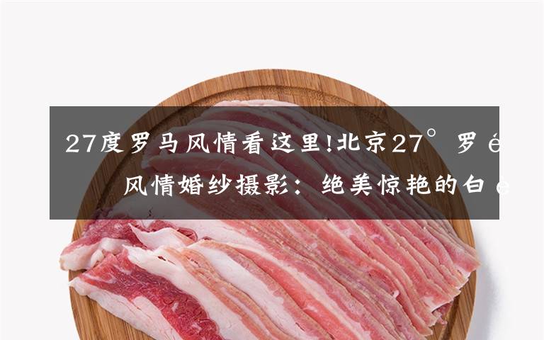 27度羅馬風(fēng)情看這里!北京27°羅馬風(fēng)情婚紗攝影：絕美驚艷的白色婚紗