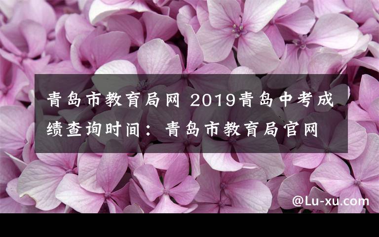 青島市教育局網(wǎng) 2019青島中考成績查詢時間：青島市教育局官網(wǎng)