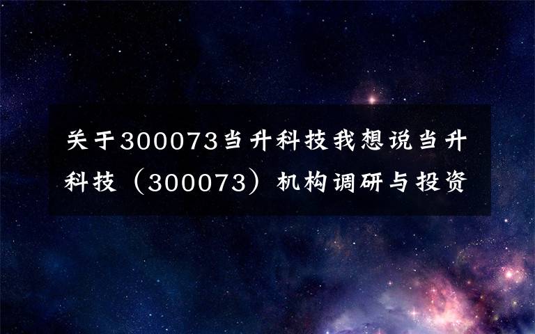 關(guān)于300073當(dāng)升科技我想說當(dāng)升科技（300073）機構(gòu)調(diào)研與投資者問答精選（2021年01月25日)