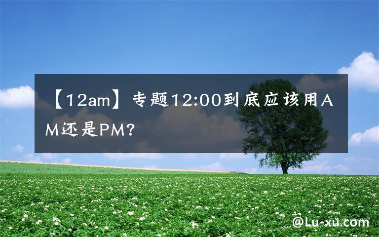 【12am】專題12:00到底應(yīng)該用AM還是PM?