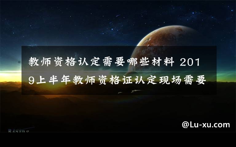 教師資格認(rèn)定需要哪些材料 2019上半年教師資格證認(rèn)定現(xiàn)場(chǎng)需要帶什么材料 怎么認(rèn)定教師資格證