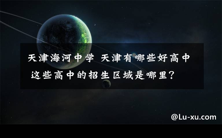 天津海河中學 天津有哪些好高中 這些高中的招生區(qū)域是哪里？