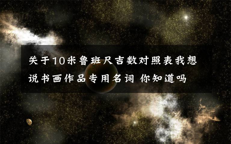 關(guān)于10米魯班尺吉數(shù)對照表我想說書畫作品專用名詞 你知道嗎 來看看吧！