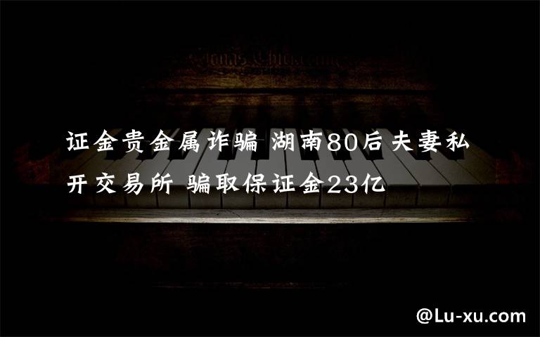 證金貴金屬詐騙 湖南80后夫妻私開(kāi)交易所 騙取保證金23億