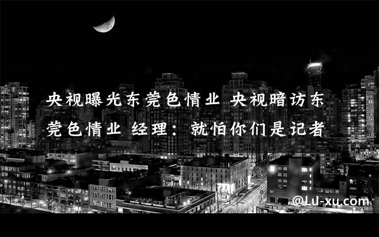 央視曝光東莞色情業(yè) 央視暗訪東莞色情業(yè) 經(jīng)理：就怕你們是記者