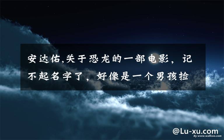 安達佑,關于恐龍的一部電影，記不起名字了，好像是一個男孩撿到一顆恐龍蛋，哪個恐龍還會噴火的，叫什么..歸來