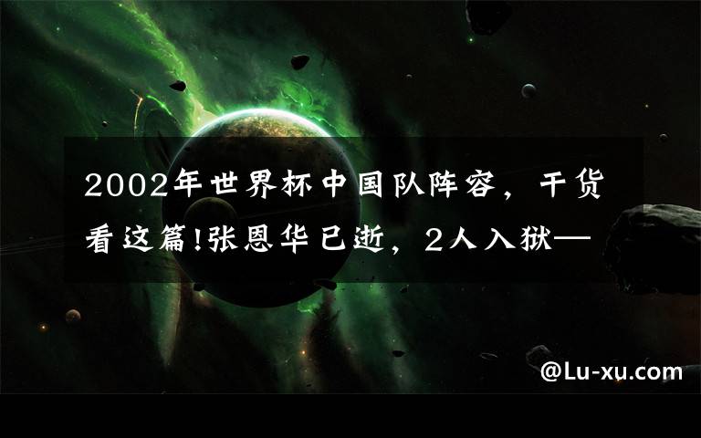 2002年世界杯中國(guó)隊(duì)陣容，干貨看這篇!張恩華已逝，2人入獄——踢過(guò)2002年韓日世界杯的那些中國(guó)球員