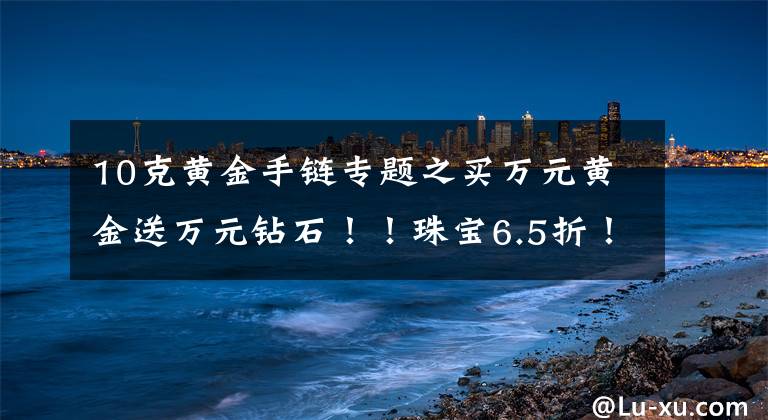 10克黃金手鏈專題之買萬元黃金送萬元鉆石?。≈閷?.5折！玉器5折！超值好禮送不停