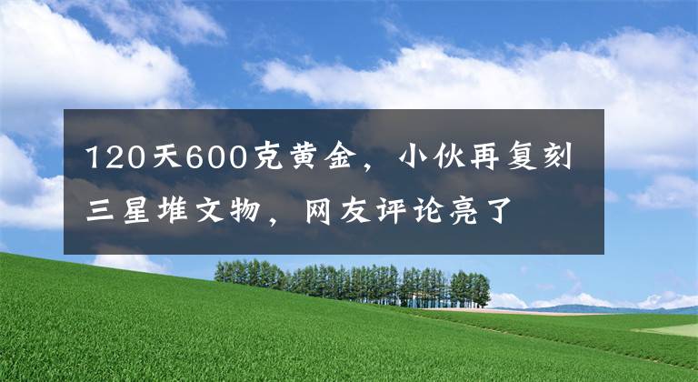 120天600克黃金，小伙再復(fù)刻三星堆文物，網(wǎng)友評論亮了