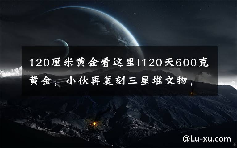 120厘米黃金看這里!120天600克黃金，小伙再?gòu)?fù)刻三星堆文物，網(wǎng)友評(píng)論亮了